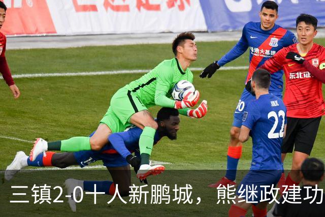 三镇2-0十人新鹏城，熊继政建功，汪晋贤锁定胜局