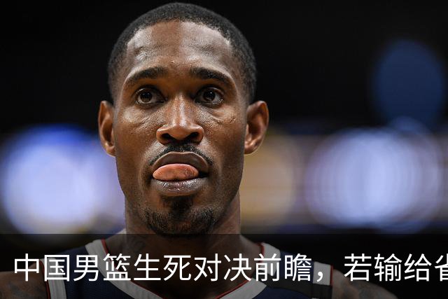 中国男篮生死对决前瞻，若输给省队 恐怕丢脸的就不只是体育界了！