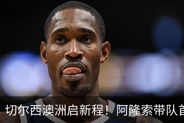 切尔西澳洲启新程！阿隆索带队首战阵容折射深意，谈及罗杰斯多能性