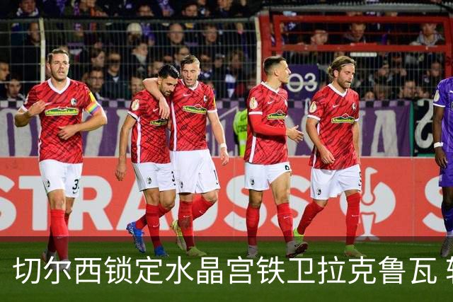 切尔西锁定水晶宫铁卫拉克鲁瓦 转会专家证实谈判持续推进