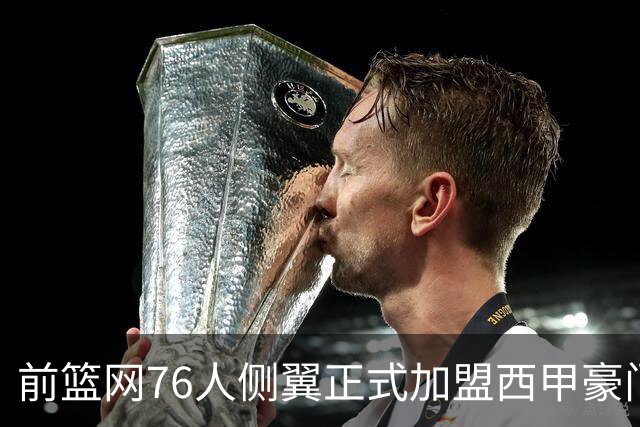 前篮网76人侧翼正式加盟西甲豪门，这或将成为他职业生涯的重要转折点