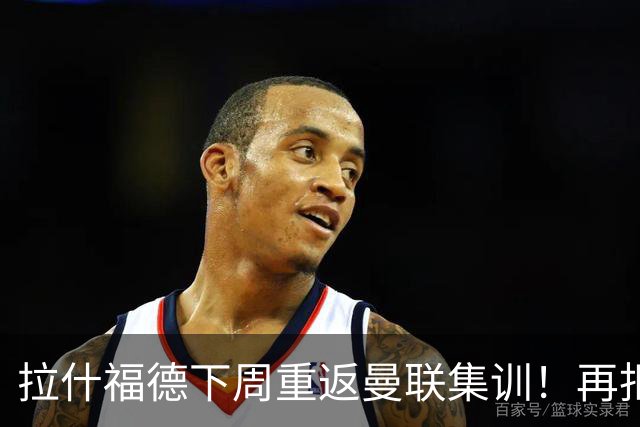 拉什福德下周重返曼联集训！再拒热刺切尔西，转会只去欧冠顶级豪门