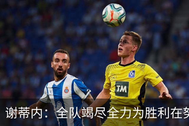 谢蒂内：全队竭尽全力为胜利在努力，我们配得上这场胜利