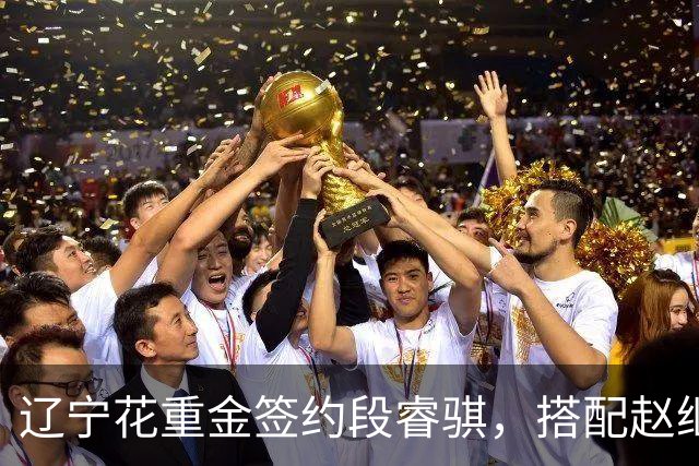 辽宁花重金签约段睿骐，搭配赵继伟获期待，双方迎来双向奔赴！