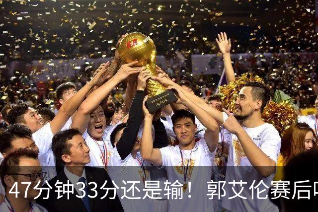 47分钟33分还是输！郭艾伦赛后哽咽“就想给球迷赢一次”让人破防